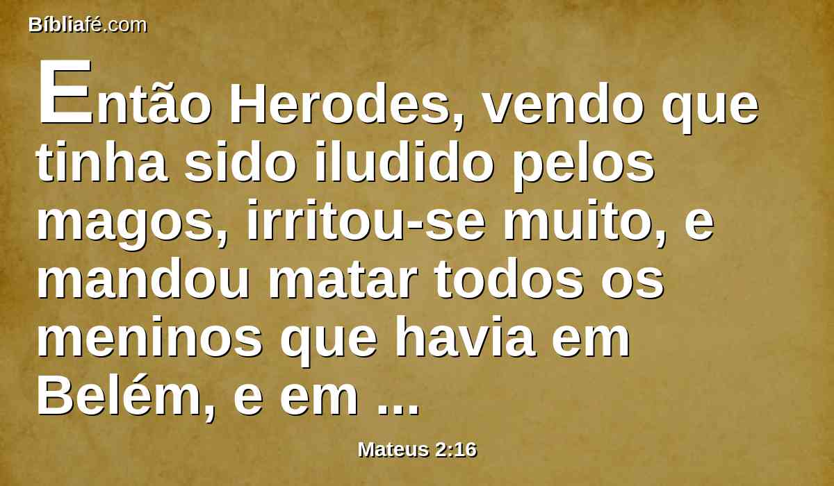 Então Herodes, vendo que tinha sido iludido pelos magos, irritou-se muito, e mandou matar todos os meninos que havia em Belém, e em todos os seus contornos, de dois anos para baixo, segundo o tempo que diligentemente inquirira dos magos.