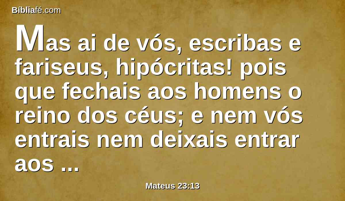 Mas ai de vós, escribas e fariseus, hipócritas! pois que fechais aos homens o reino dos céus; e nem vós entrais nem deixais entrar aos que estão entrando.