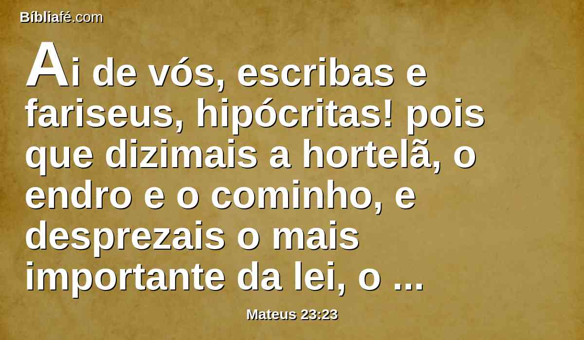 Ai de vós, escribas e fariseus, hipócritas! pois que dizimais a hortelã, o endro e o cominho, e desprezais o mais importante da lei, o juízo, a misericórdia e a fé; deveis, porém, fazer estas coisas, e não omitir aquelas.