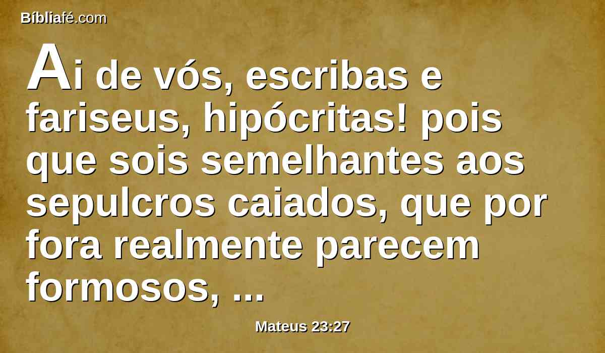 Ai de vós, escribas e fariseus, hipócritas! pois que sois semelhantes aos sepulcros caiados, que por fora realmente parecem formosos, mas interiormente estão cheios de ossos de mortos e de toda a imundícia.