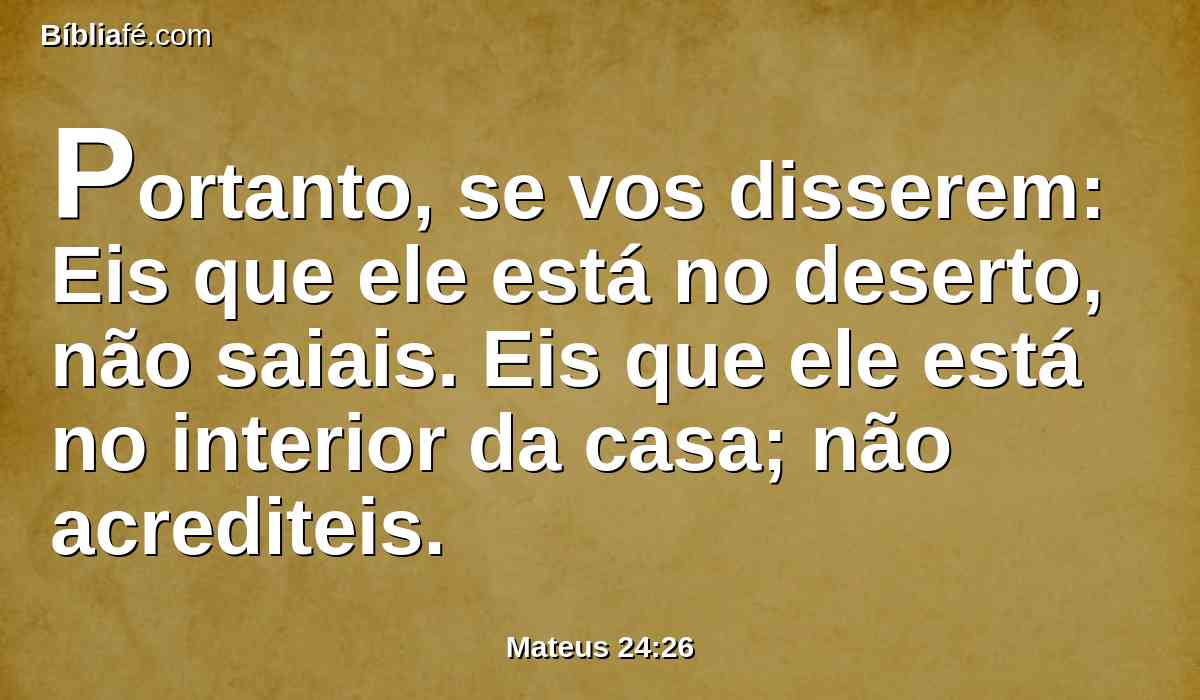 Portanto, se vos disserem: Eis que ele está no deserto, não saiais. Eis que ele está no interior da casa; não acrediteis.