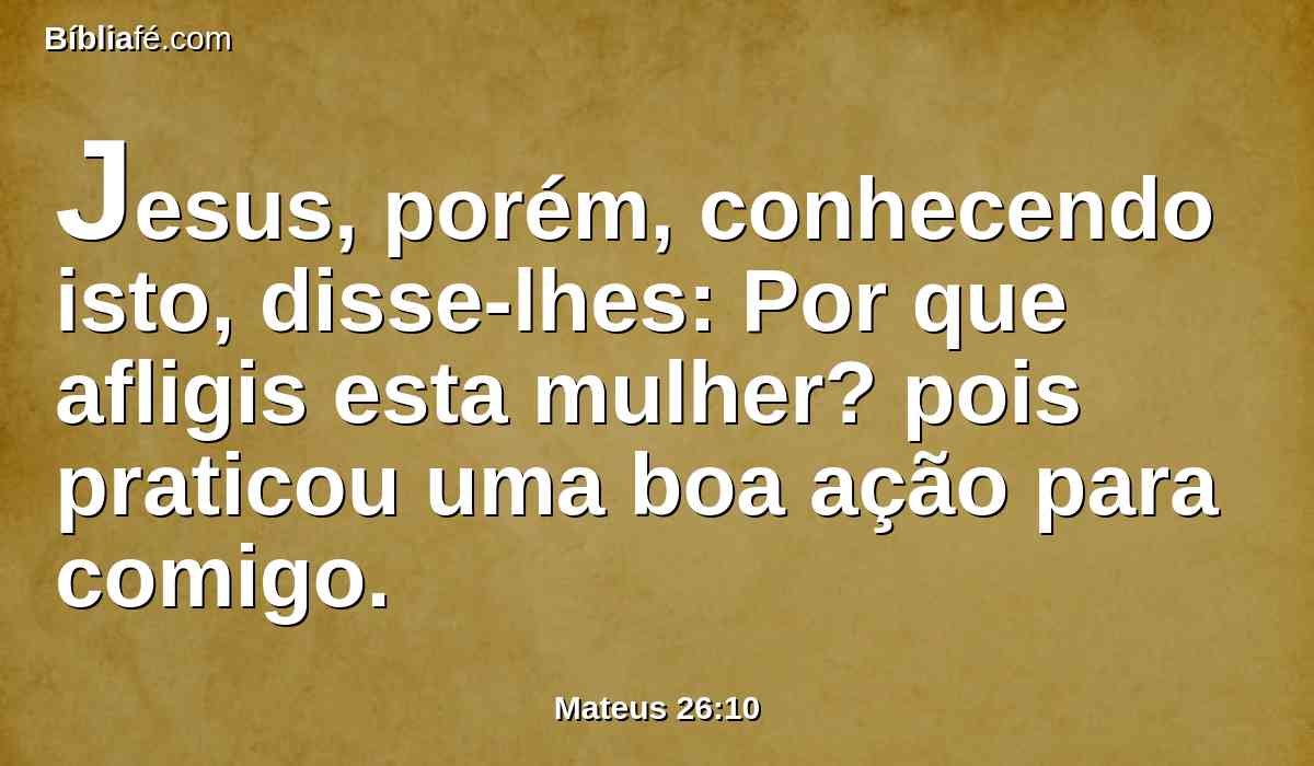 Jesus, porém, conhecendo isto, disse-lhes: Por que afligis esta mulher? pois praticou uma boa ação para comigo.