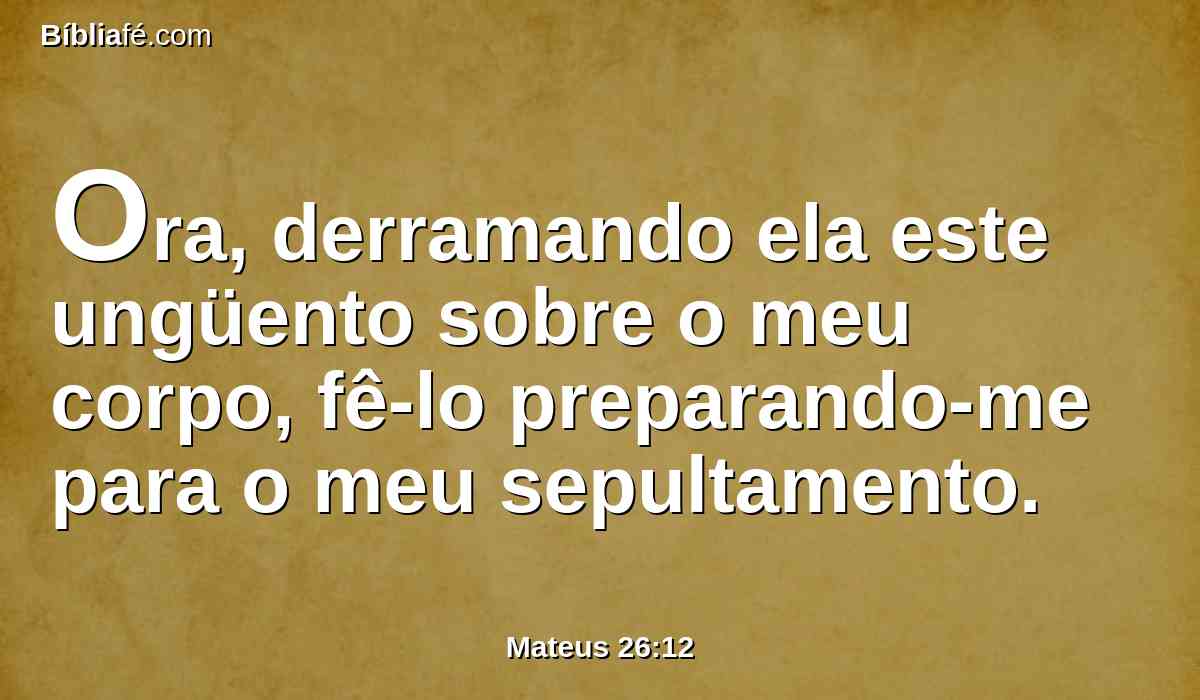 Ora, derramando ela este ungüento sobre o meu corpo, fê-lo preparando-me para o meu sepultamento.