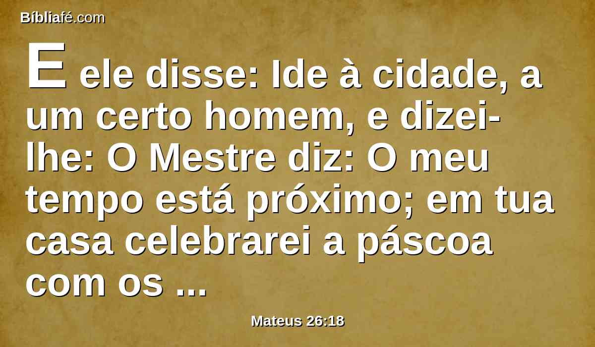 E ele disse: Ide à cidade, a um certo homem, e dizei-lhe: O Mestre diz: O meu tempo está próximo; em tua casa celebrarei a páscoa com os meus discípulos.