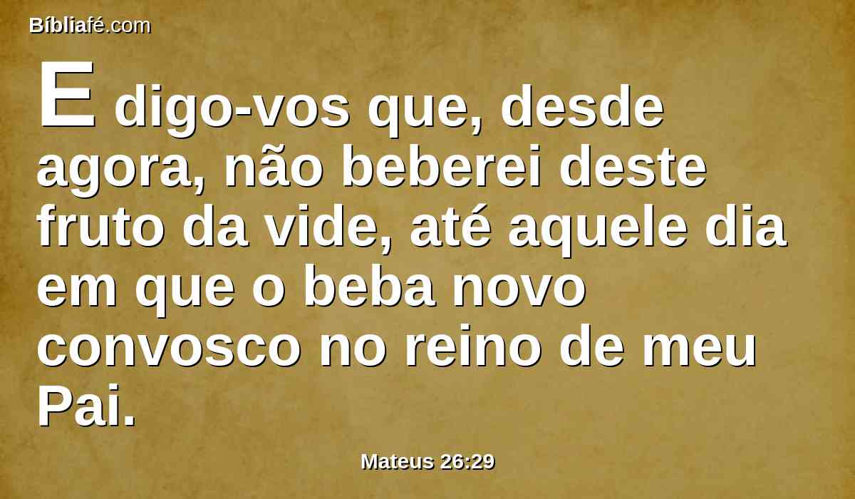 E digo-vos que, desde agora, não beberei deste fruto da vide, até aquele dia em que o beba novo convosco no reino de meu Pai.