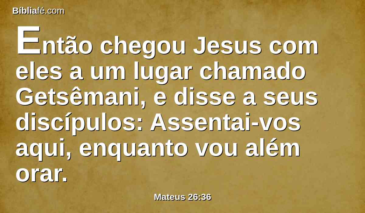 Então chegou Jesus com eles a um lugar chamado Getsêmani, e disse a seus discípulos: Assentai-vos aqui, enquanto vou além orar.