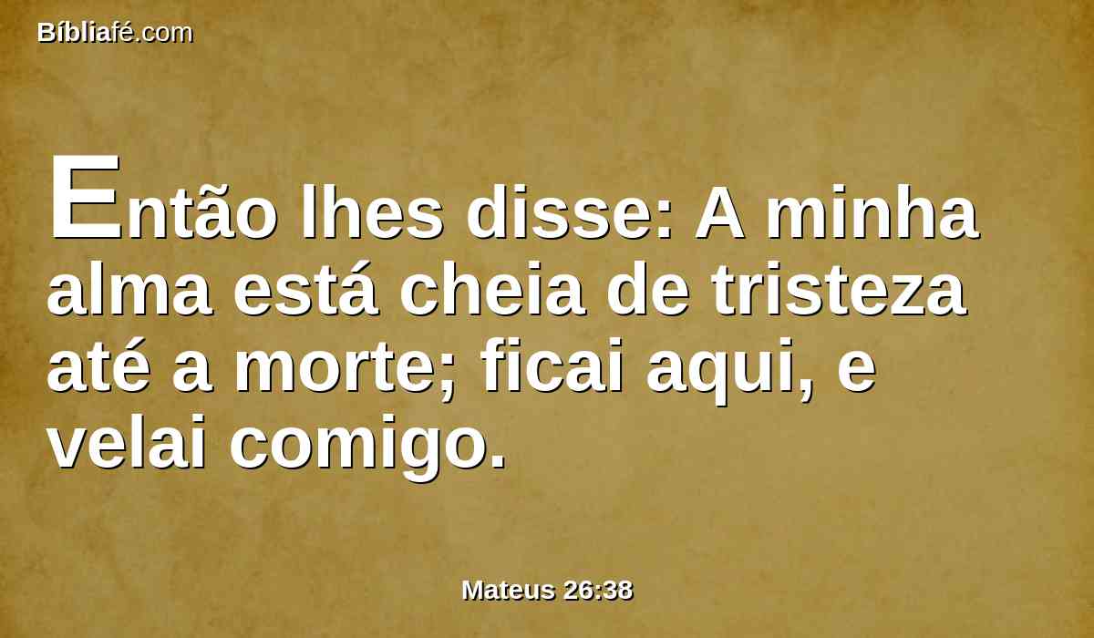 Então lhes disse: A minha alma está cheia de tristeza até a morte; ficai aqui, e velai comigo.