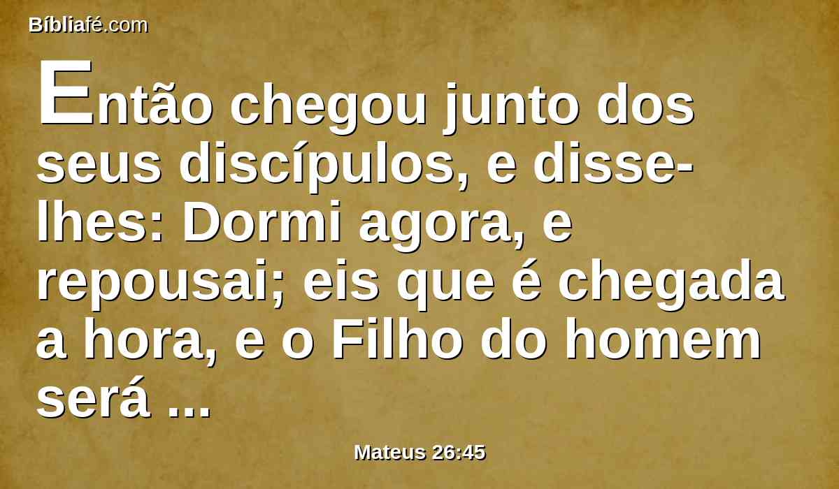 Então chegou junto dos seus discípulos, e disse-lhes: Dormi agora, e repousai; eis que é chegada a hora, e o Filho do homem será entregue nas mãos dos pecadores.