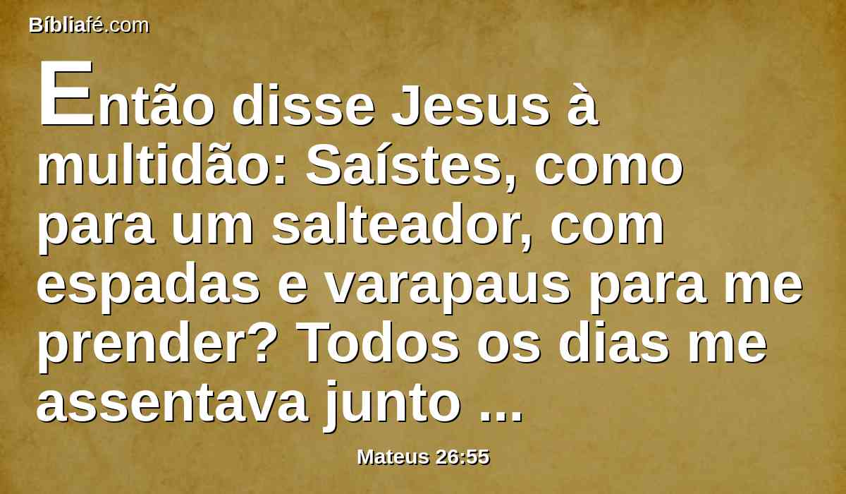 Então disse Jesus à multidão: Saístes, como para um salteador, com espadas e varapaus para me prender? Todos os dias me assentava junto de vós, ensinando no templo, e não me prendestes.