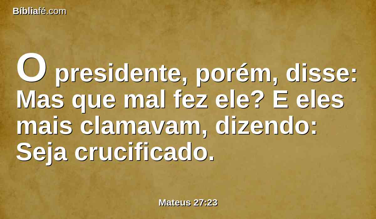 O presidente, porém, disse: Mas que mal fez ele? E eles mais clamavam, dizendo: Seja crucificado.