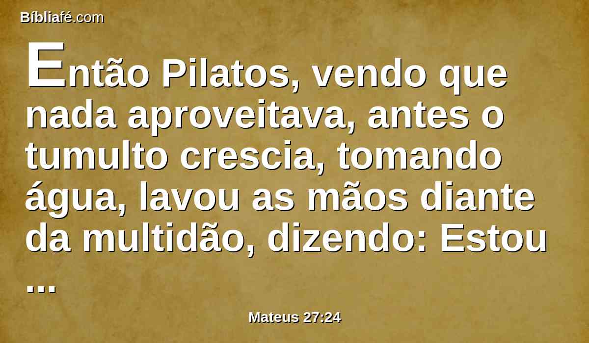 Então Pilatos, vendo que nada aproveitava, antes o tumulto crescia, tomando água, lavou as mãos diante da multidão, dizendo: Estou inocente do sangue deste justo. Considerai isso.