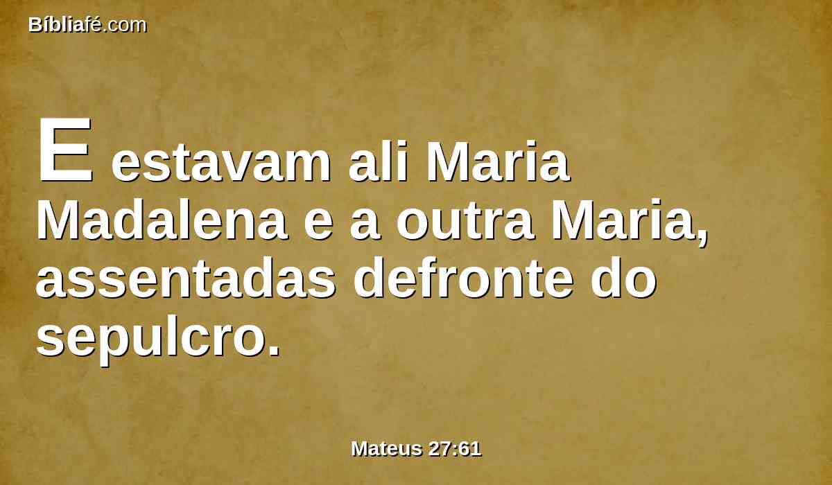 E estavam ali Maria Madalena e a outra Maria, assentadas defronte do sepulcro.