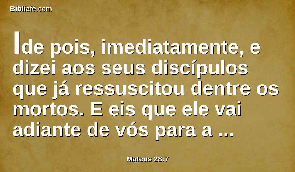 Ide pois, imediatamente, e dizei aos seus discípulos que já ressuscitou dentre os mortos. E eis que ele vai adiante de vós para a Galiléia; ali o vereis. Eis que eu vo-lo tenho dito.