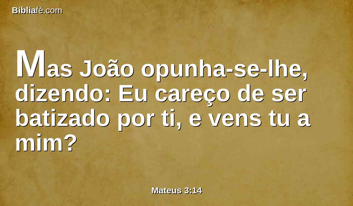 Mas João opunha-se-lhe, dizendo: Eu careço de ser batizado por ti, e vens tu a mim?