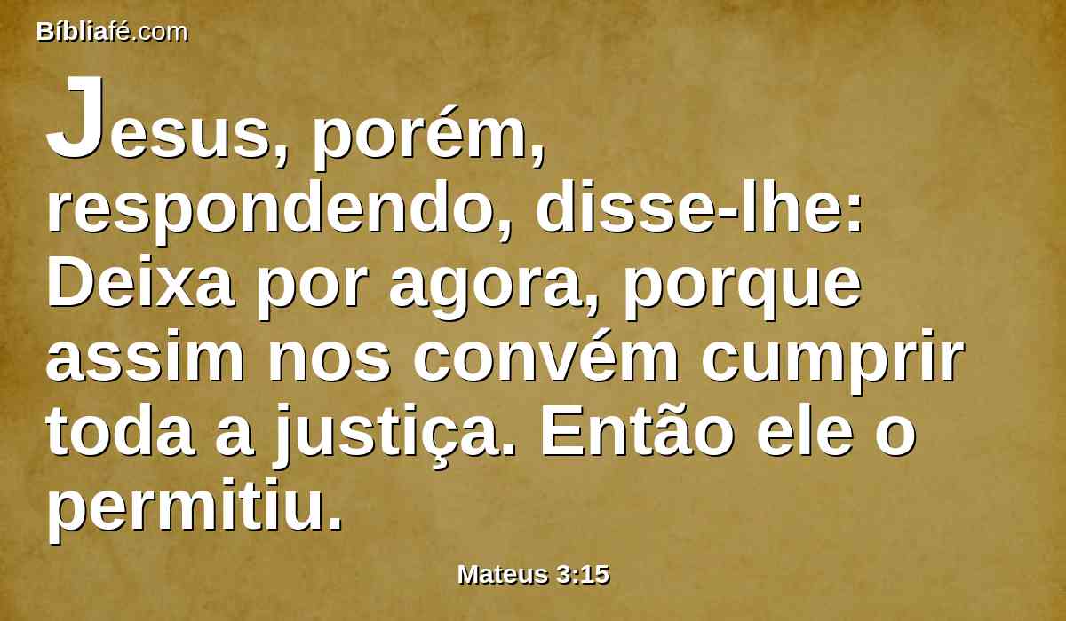 Jesus, porém, respondendo, disse-lhe: Deixa por agora, porque assim nos convém cumprir toda a justiça. Então ele o permitiu.