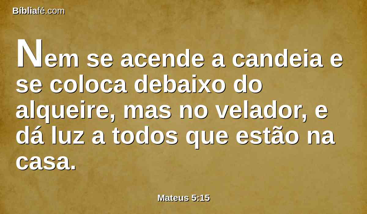 Nem se acende a candeia e se coloca debaixo do alqueire, mas no velador, e dá luz a todos que estão na casa.