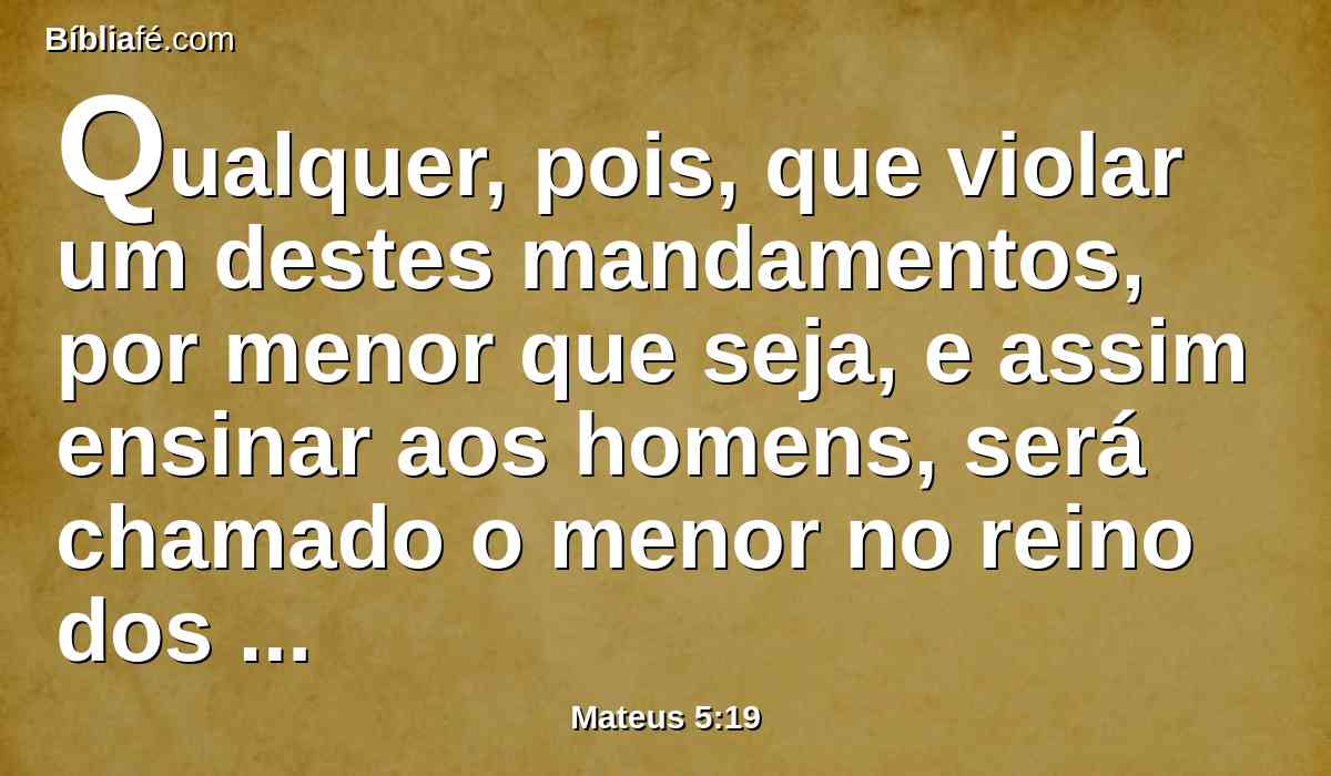 Qualquer, pois, que violar um destes mandamentos, por menor que seja, e assim ensinar aos homens, será chamado o menor no reino dos céus; aquele, porém, que os cumprir e ensinar será chamado grande no reino dos céus.
