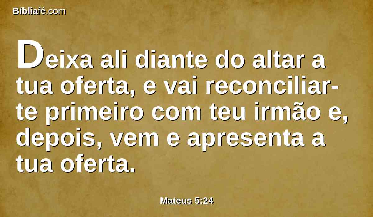 Deixa ali diante do altar a tua oferta, e vai reconciliar-te primeiro com teu irmão e, depois, vem e apresenta a tua oferta.