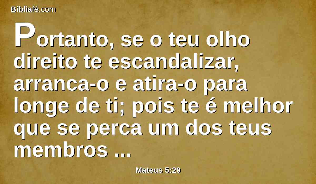 Portanto, se o teu olho direito te escandalizar, arranca-o e atira-o para longe de ti; pois te é melhor que se perca um dos teus membros do que seja todo o teu corpo lançado no inferno.