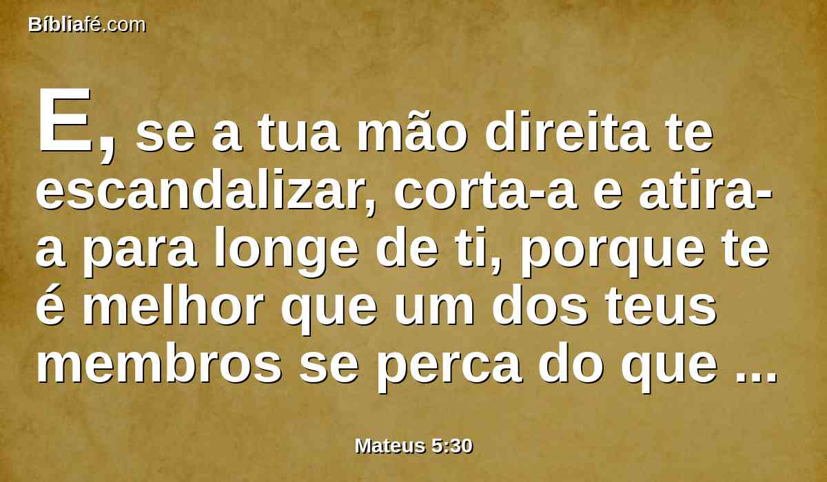 E, se a tua mão direita te escandalizar, corta-a e atira-a para longe de ti, porque te é melhor que um dos teus membros se perca do que seja todo o teu corpo lançado no inferno.