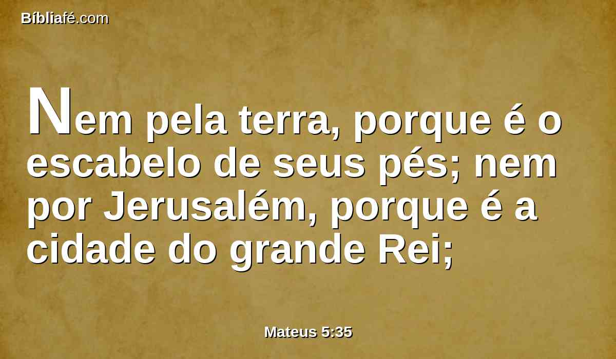 Nem pela terra, porque é o escabelo de seus pés; nem por Jerusalém, porque é a cidade do grande Rei;