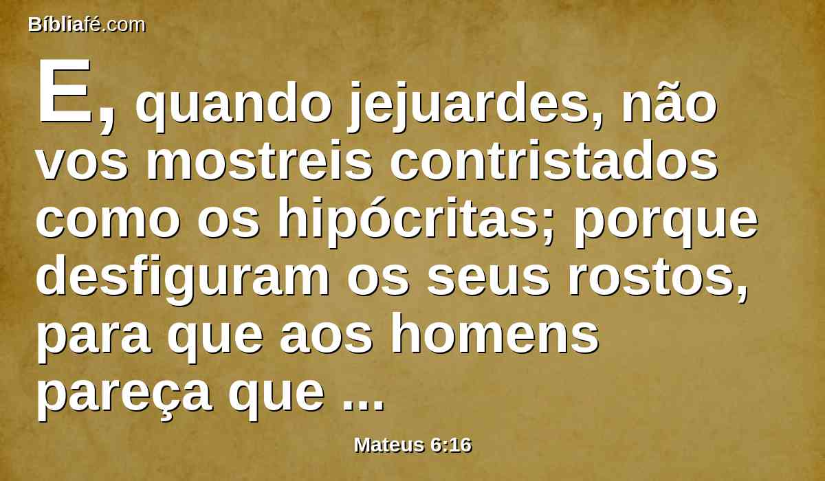 E, quando jejuardes, não vos mostreis contristados como os hipócritas; porque desfiguram os seus rostos, para que aos homens pareça que jejuam. Em verdade vos digo que já receberam o seu galardão.