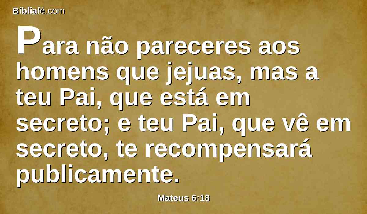 Para não pareceres aos homens que jejuas, mas a teu Pai, que está em secreto; e teu Pai, que vê em secreto, te recompensará publicamente.