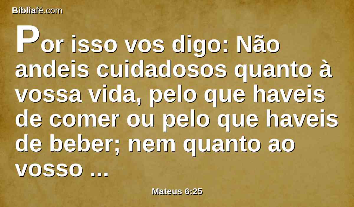 Por isso vos digo: Não andeis cuidadosos quanto à vossa vida, pelo que haveis de comer ou pelo que haveis de beber; nem quanto ao vosso corpo, pelo que haveis de vestir. Não é a vida mais do que o mantimento, e o corpo mais do que o vestuário?