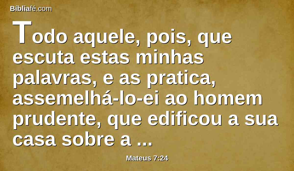 Todo aquele, pois, que escuta estas minhas palavras, e as pratica, assemelhá-lo-ei ao homem prudente, que edificou a sua casa sobre a rocha;