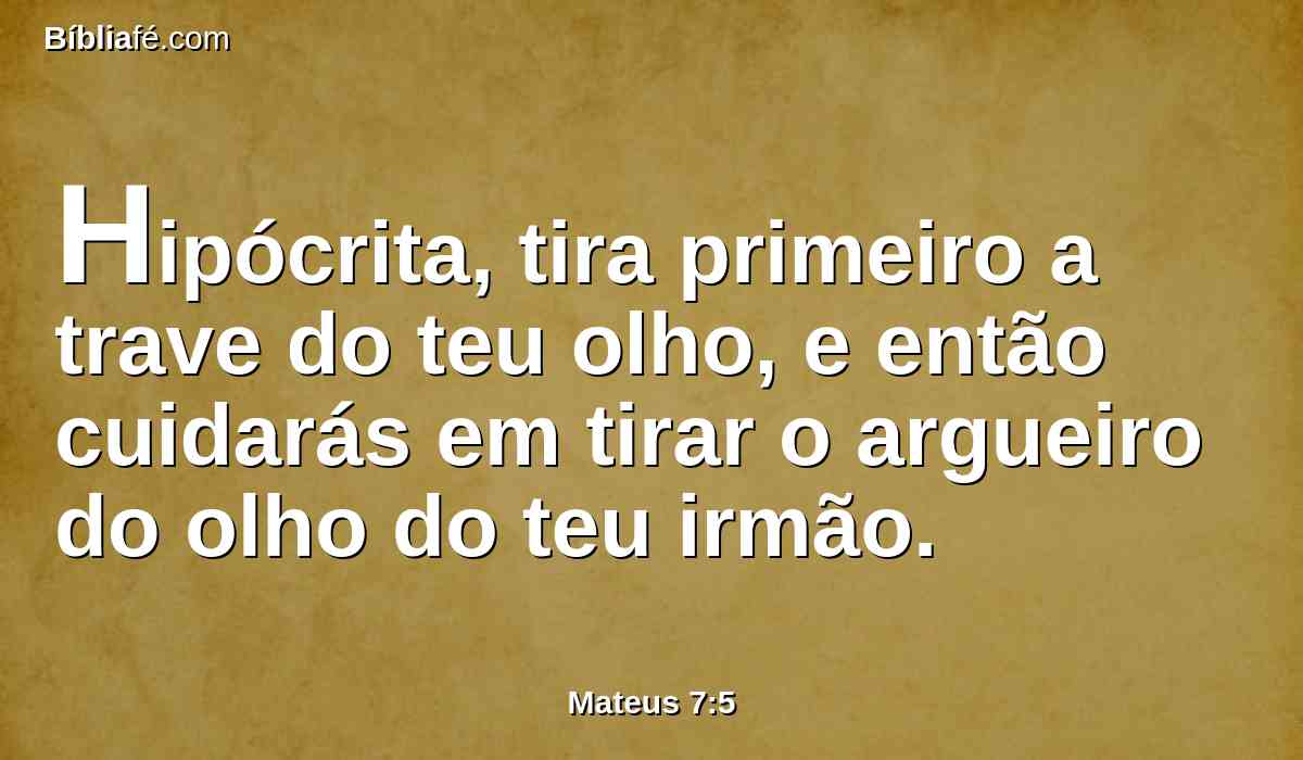 Hipócrita, tira primeiro a trave do teu olho, e então cuidarás em tirar o argueiro do olho do teu irmão.