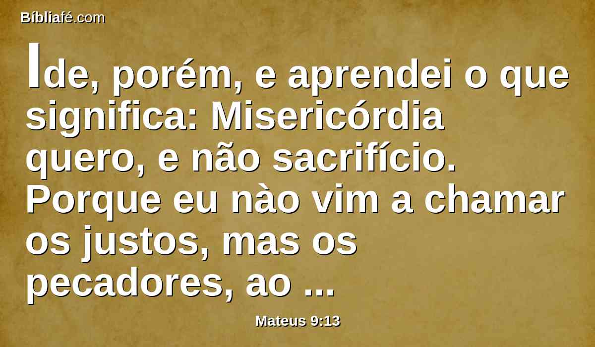 Ide, porém, e aprendei o que significa: Misericórdia quero, e não sacrifício. Porque eu nào vim a chamar os justos, mas os pecadores, ao arrependimento.