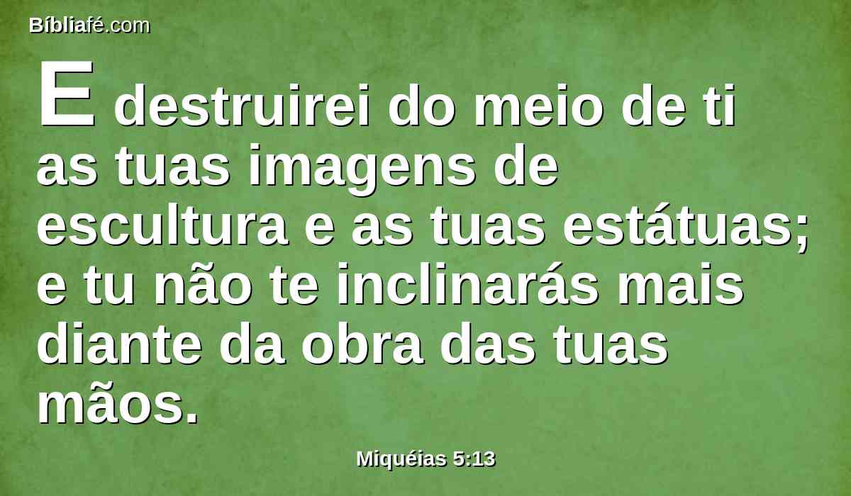 E destruirei do meio de ti as tuas imagens de escultura e as tuas estátuas; e tu não te inclinarás mais diante da obra das tuas mãos.