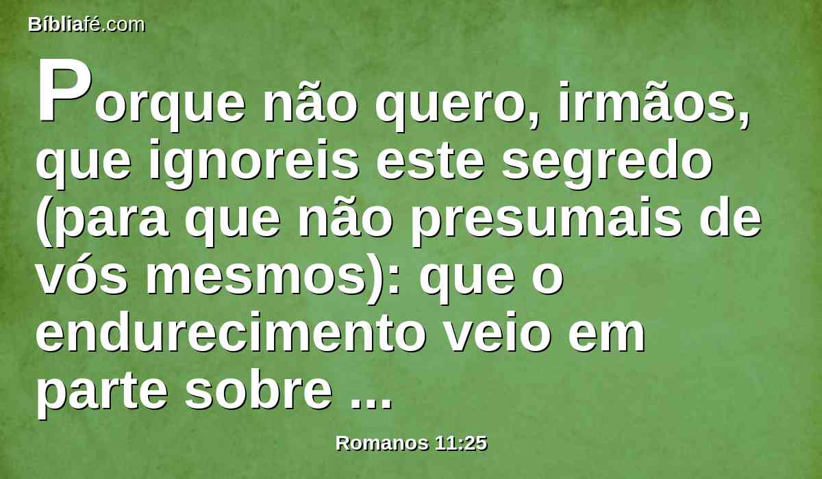 Porque não quero, irmãos, que ignoreis este segredo (para que não presumais de vós mesmos): que o endurecimento veio em parte sobre Israel, até que a plenitude dos gentios haja entrado.