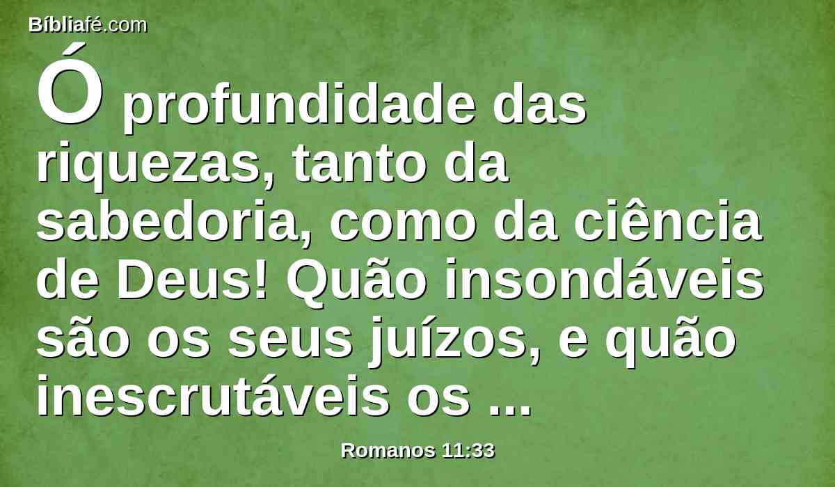 Ó profundidade das riquezas, tanto da sabedoria, como da ciência de Deus! Quão insondáveis são os seus juízos, e quão inescrutáveis os seus caminhos!