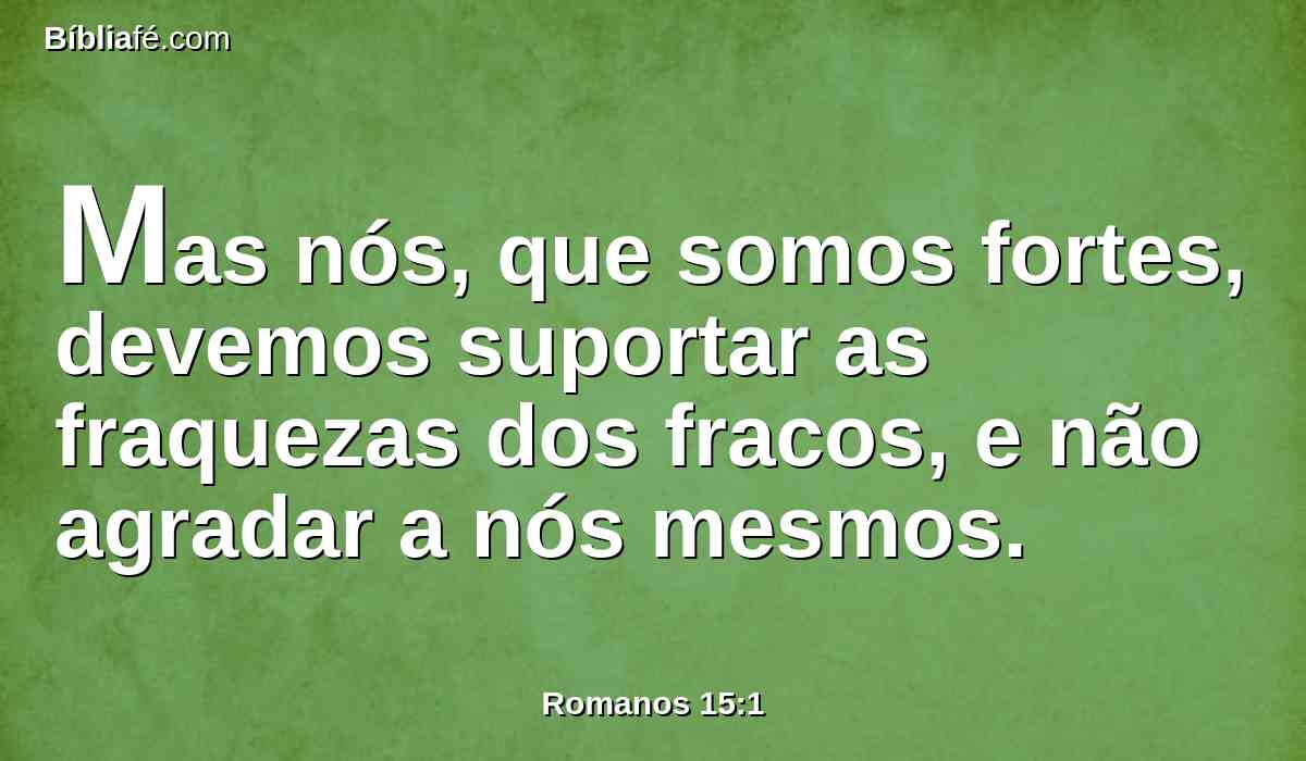 Mas nós, que somos fortes, devemos suportar as fraquezas dos fracos, e não agradar a nós mesmos.