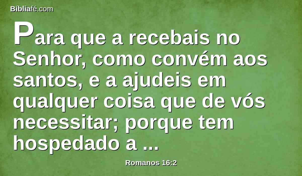 Para que a recebais no Senhor, como convém aos santos, e a ajudeis em qualquer coisa que de vós necessitar; porque tem hospedado a muitos, como também a mim mesmo.