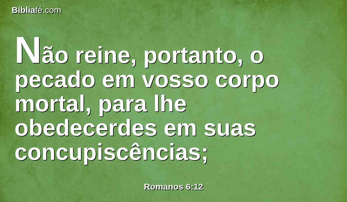 Não reine, portanto, o pecado em vosso corpo mortal, para lhe obedecerdes em suas concupiscências;