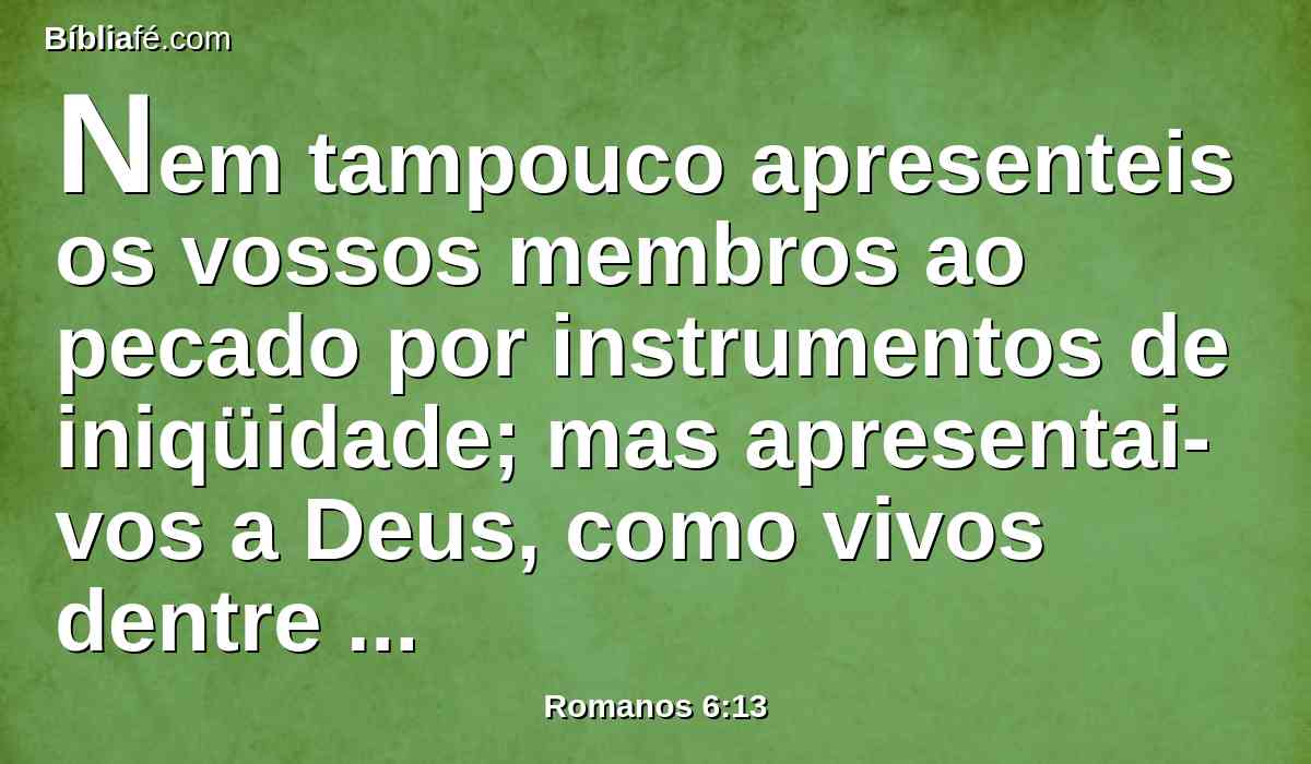 Nem tampouco apresenteis os vossos membros ao pecado por instrumentos de iniqüidade; mas apresentai-vos a Deus, como vivos dentre mortos, e os vossos membros a Deus, como instrumentos de justiça.