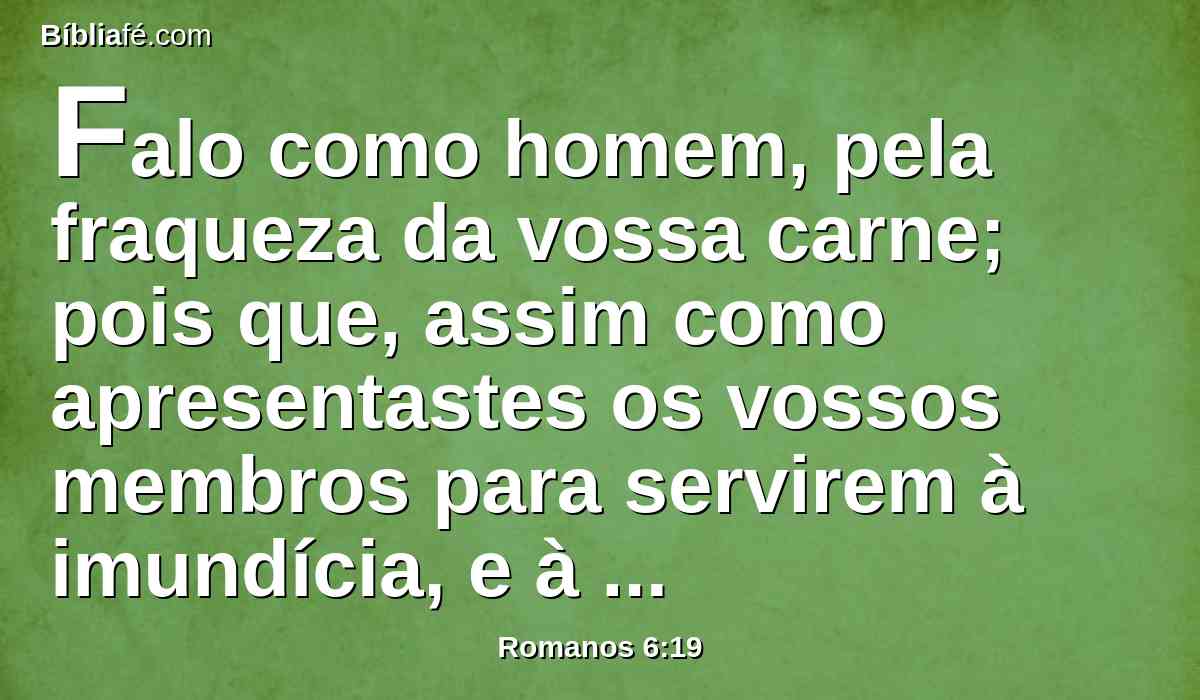 Falo como homem, pela fraqueza da vossa carne; pois que, assim como apresentastes os vossos membros para servirem à imundícia, e à maldade para maldade, assim apresentai agora os vossos membros para servirem à justiça para santificação.