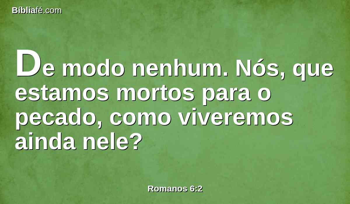 De modo nenhum. Nós, que estamos mortos para o pecado, como viveremos ainda nele?