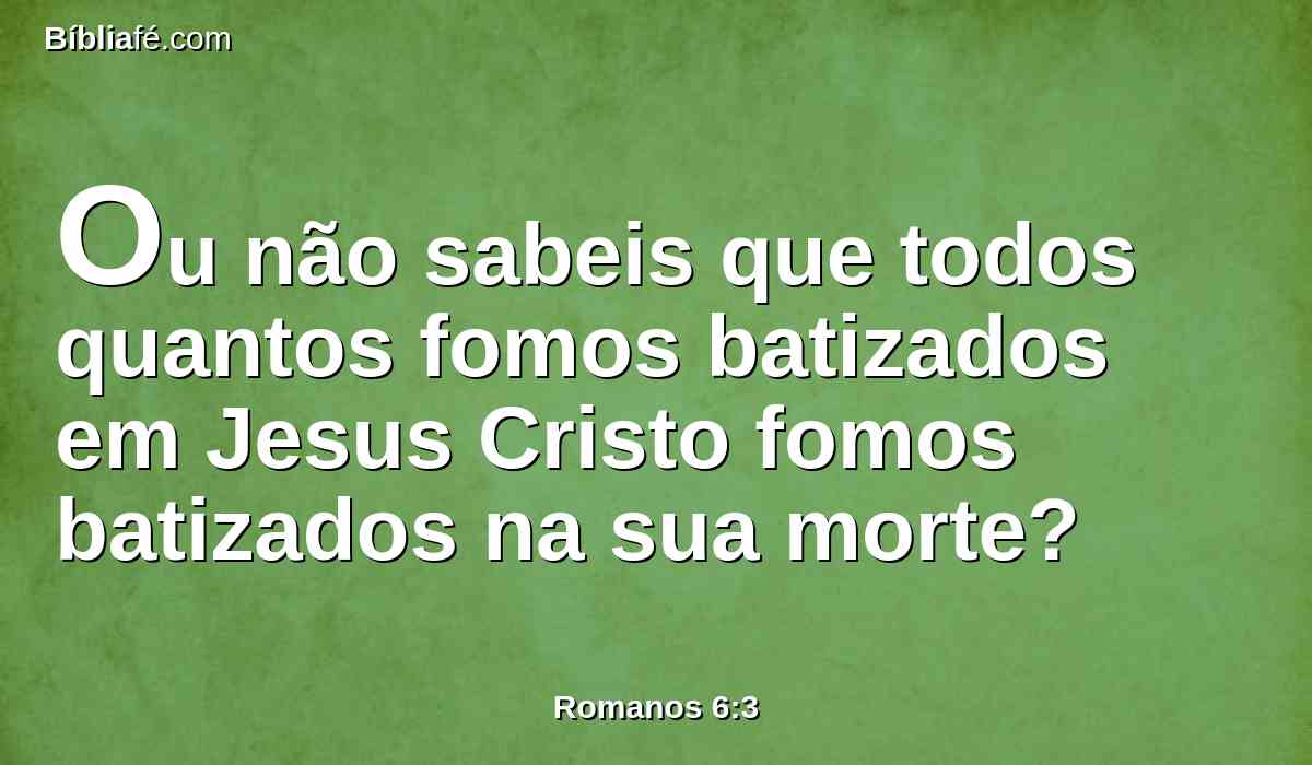 Ou não sabeis que todos quantos fomos batizados em Jesus Cristo fomos batizados na sua morte?
