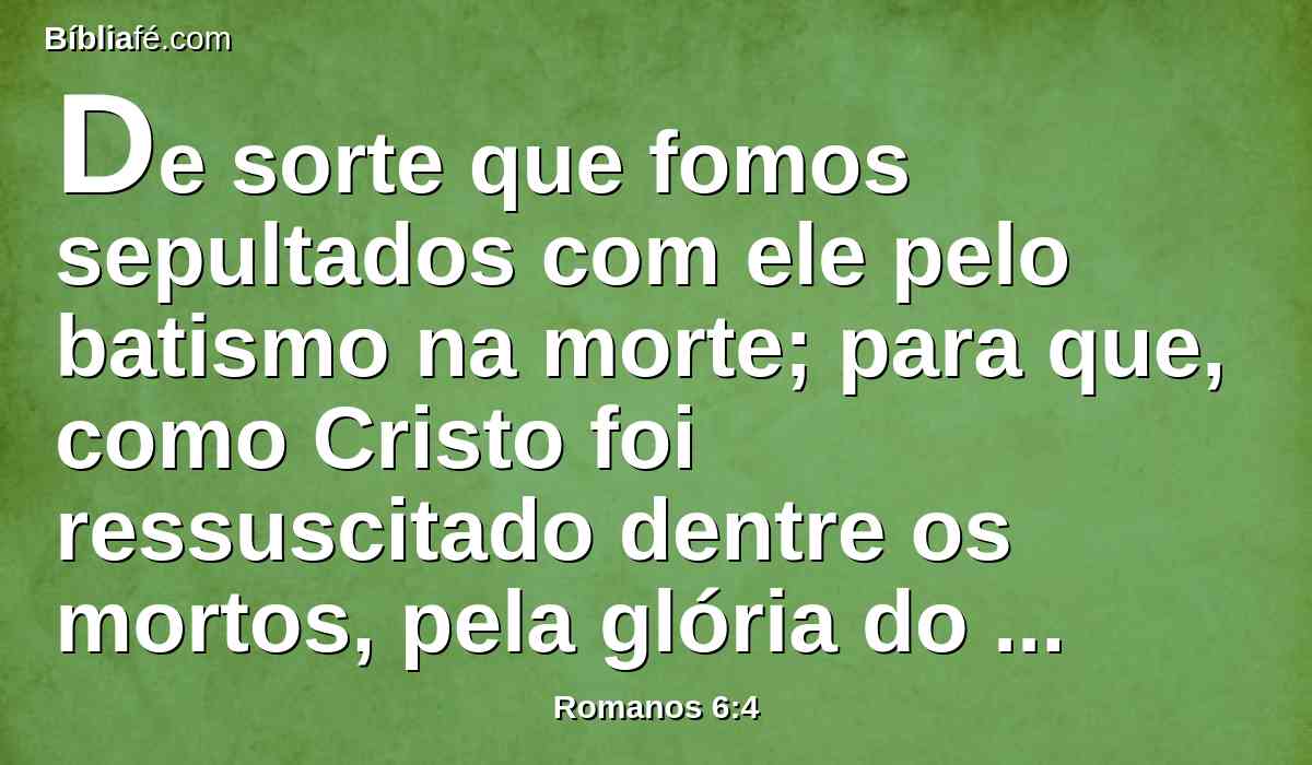 De sorte que fomos sepultados com ele pelo batismo na morte; para que, como Cristo foi ressuscitado dentre os mortos, pela glória do Pai, assim andemos nós também em novidade de vida.