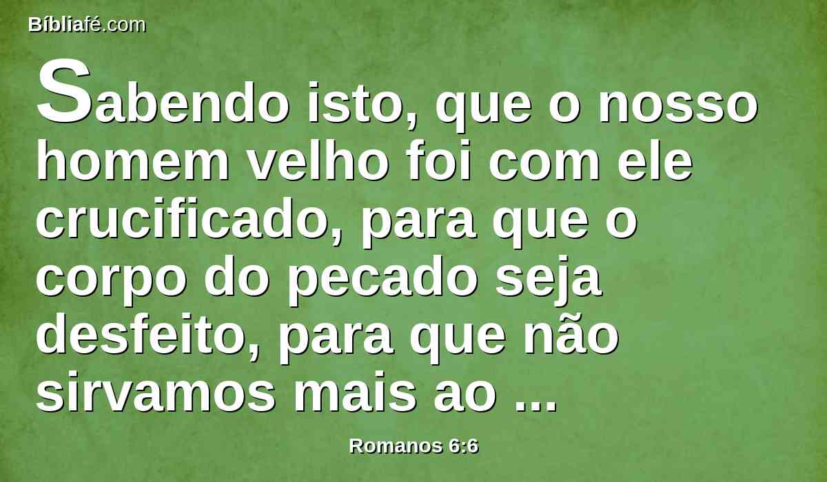 Sabendo isto, que o nosso homem velho foi com ele crucificado, para que o corpo do pecado seja desfeito, para que não sirvamos mais ao pecado.