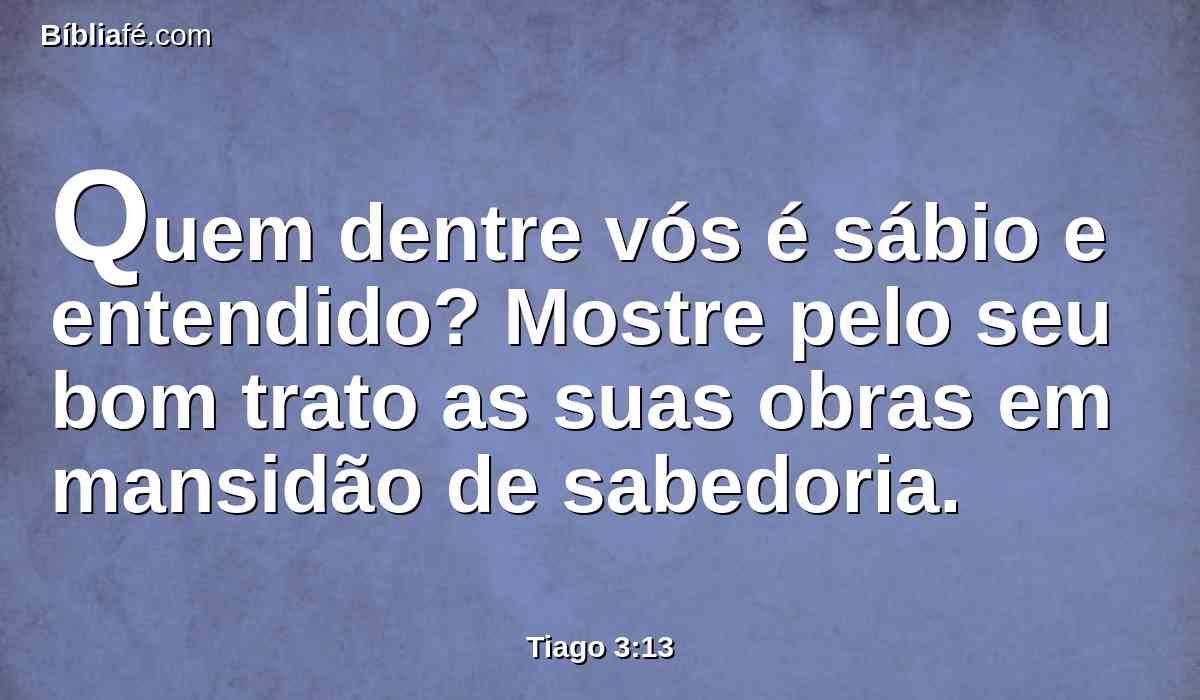 Quem dentre vós é sábio e entendido? Mostre pelo seu bom trato as suas obras em mansidão de sabedoria.