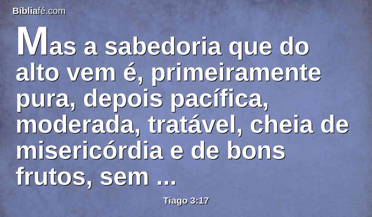 Mas a sabedoria que do alto vem é, primeiramente pura, depois pacífica, moderada, tratável, cheia de misericórdia e de bons frutos, sem parcialidade, e sem hipocrisia.