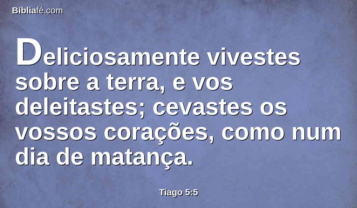 Deliciosamente vivestes sobre a terra, e vos deleitastes; cevastes os vossos corações, como num dia de matança.